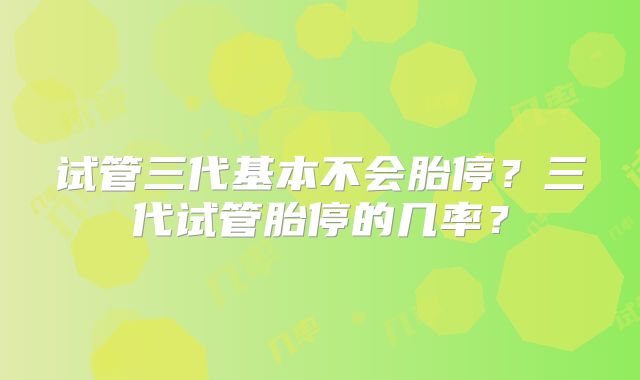 试管三代基本不会胎停?三代试管胎停的几率?