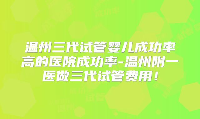 温州三代试管婴儿成功率高的医院成功率-温州附一医做三代试管费用!