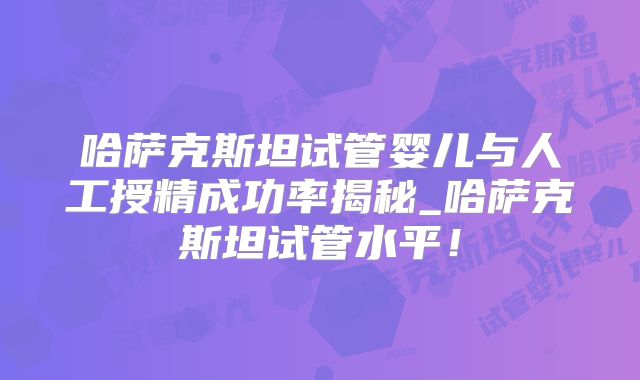 哈萨克斯坦试管婴儿与人工授精成功率揭秘_哈萨克斯坦试管水平！
