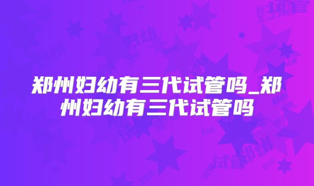 郑州妇幼有三代试管吗_郑州妇幼有三代试管吗