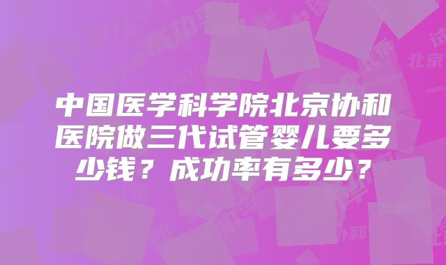中国医学科学院北京协和医院做三代试管婴儿要多少钱？成功率有多少？