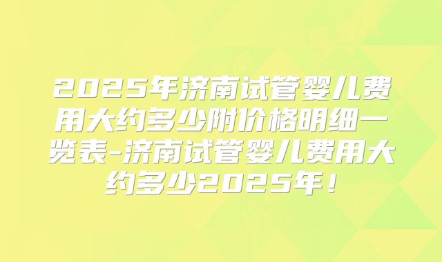 2025年济南试管婴儿费用大约多少附价格明细一览表-济南试管婴儿费用大约多少2025年！