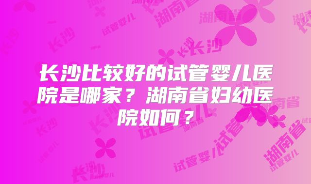 长沙比较好的试管婴儿医院是哪家？湖南省妇幼医院如何？