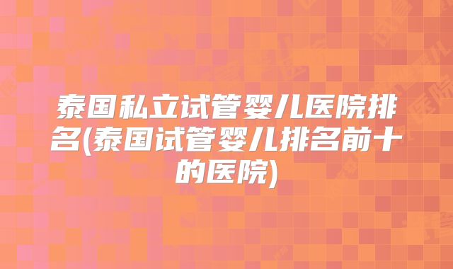 泰国私立试管婴儿医院排名(泰国试管婴儿排名前十的医院)