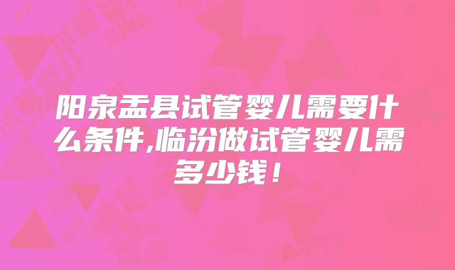 阳泉盂县试管婴儿需要什么条件,临汾做试管婴儿需多少钱!