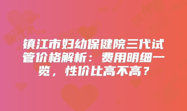 镇江市妇幼保健院三代试管价格解析：费用明细一览，性价比高不高？