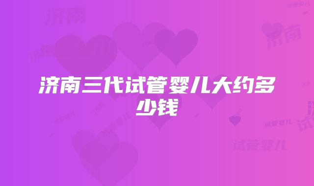 济南三代试管婴儿大约多少钱