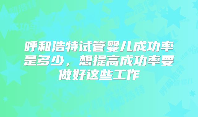 呼和浩特试管婴儿成功率是多少，想提高成功率要做好这些工作