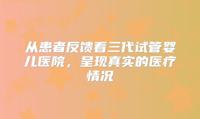 从患者反馈看三代试管婴儿医院，呈现真实的医疗情况