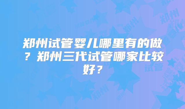 郑州试管婴儿哪里有的做？郑州三代试管哪家比较好？