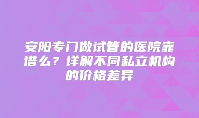 安阳专门做试管的医院靠谱么？详解不同私立机构的价格差异