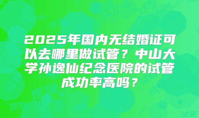 2025年国内无结婚证可以去哪里做试管?中山大学孙逸仙纪念医院的试管成功率高吗?