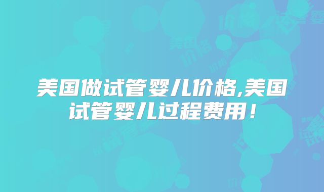 美国做试管婴儿价格,美国试管婴儿过程费用！