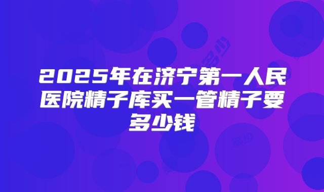 2025年在济宁第一人民医院精子库买一管精子要多少钱