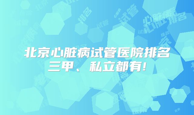 北京心脏病试管医院排名三甲、私立都有!
