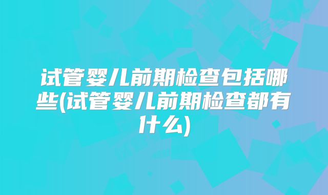 试管婴儿前期检查包括哪些(试管婴儿前期检查都有什么)