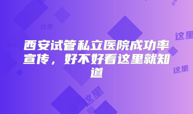 西安试管私立医院成功率宣传,好不好看这里就知道