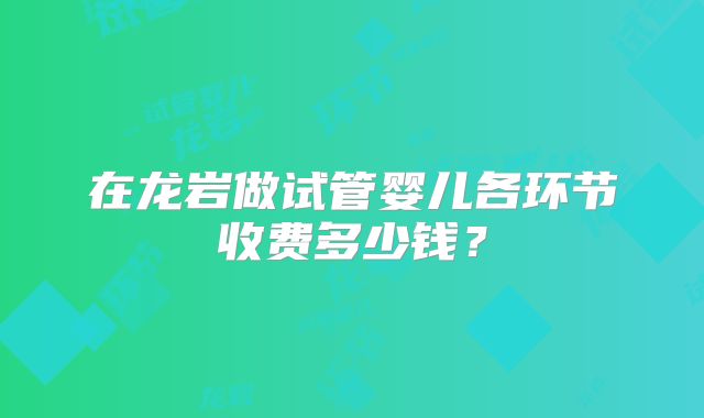 在龙岩做试管婴儿各环节收费多少钱?