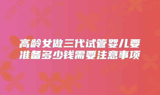 高龄女做三代试管婴儿要准备多少钱需要注意事项