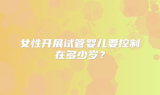 女性开展试管婴儿要控制在多少岁？
