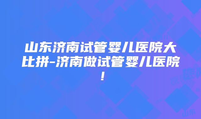 山东济南试管婴儿医院大比拼-济南做试管婴儿医院！
