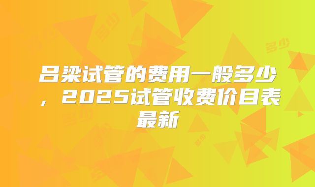 吕梁试管的费用一般多少，2025试管收费价目表最新