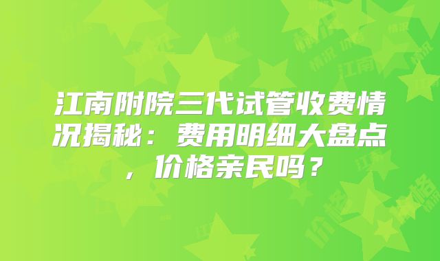 江南附院三代试管收费情况揭秘：费用明细大盘点，价格亲民吗？