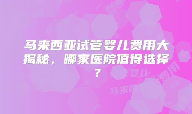 马来西亚试管婴儿费用大揭秘，哪家医院值得选择？