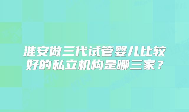 淮安做三代试管婴儿比较好的私立机构是哪三家?