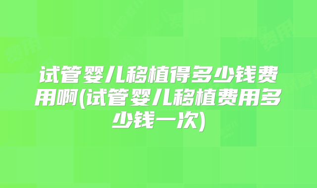 试管婴儿移植得多少钱费用啊(试管婴儿移植费用多少钱一次)