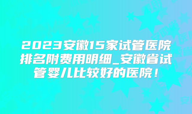 2023安徽15家试管医院排名附费用明细_安徽省试管婴儿比较好的医院!