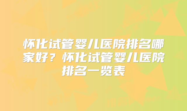 怀化试管婴儿医院排名哪家好？怀化试管婴儿医院排名一览表