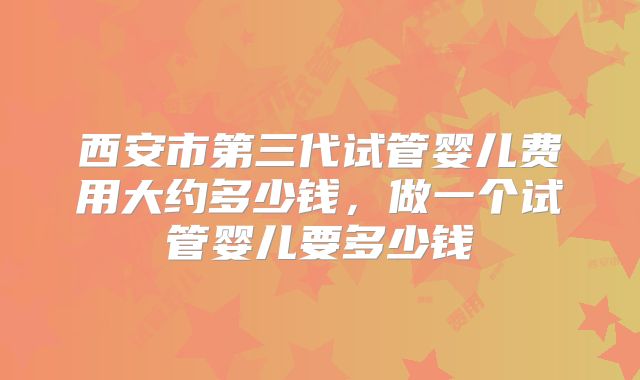 西安市第三代试管婴儿费用大约多少钱，做一个试管婴儿要多少钱