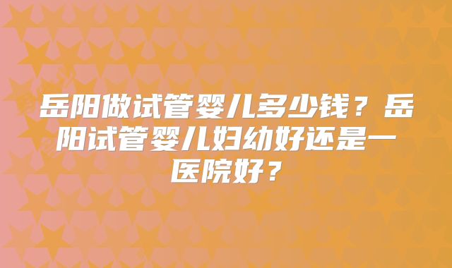 岳阳做试管婴儿多少钱?岳阳试管婴儿妇幼好还是一医院好?