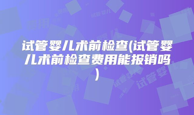 试管婴儿术前检查(试管婴儿术前检查费用能报销吗)