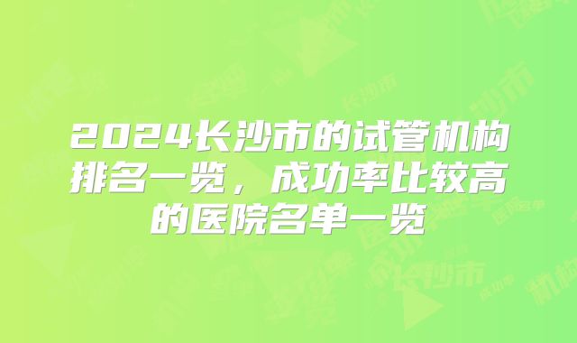 2024长沙市的试管机构排名一览，成功率比较高的医院名单一览