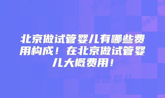 北京做试管婴儿有哪些费用构成！在北京做试管婴儿大概费用！
