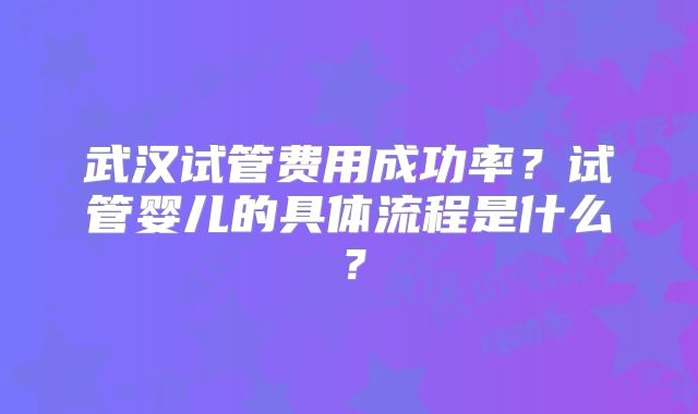 武汉试管费用成功率？试管婴儿的具体流程是什么？