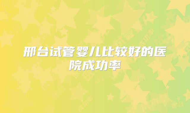 邢台试管婴儿比较好的医院成功率