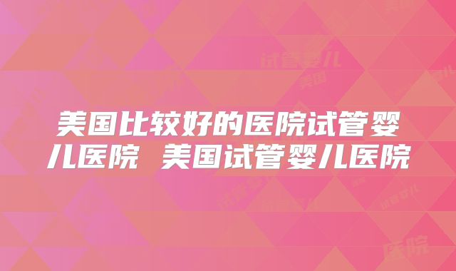 美国比较好的医院试管婴儿医院 美国试管婴儿医院