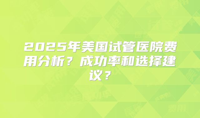 2025年美国试管医院费用分析？成功率和选择建议？