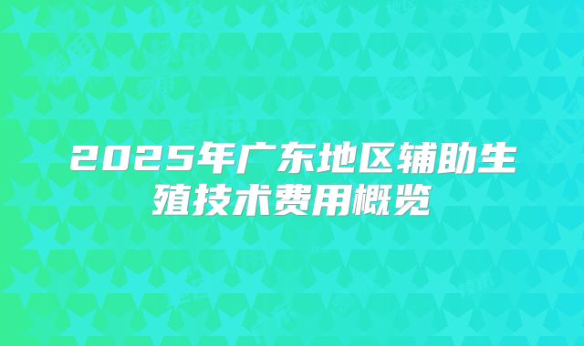 2025年广东地区辅助生殖技术费用概览