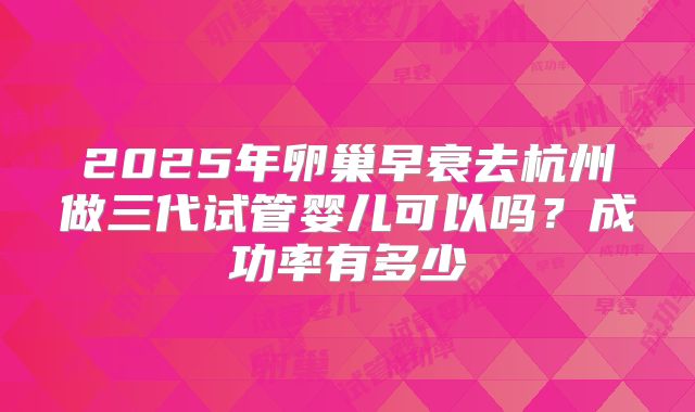 2025年卵巢早衰去杭州做三代试管婴儿可以吗？成功率有多少