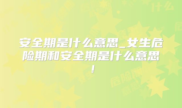 安全期是什么意思_女生危险期和安全期是什么意思！