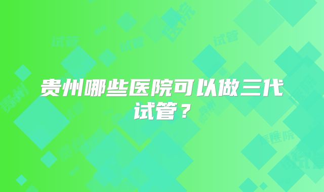 贵州哪些医院可以做三代试管?