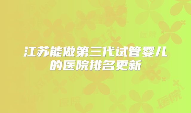 江苏能做第三代试管婴儿的医院排名更新