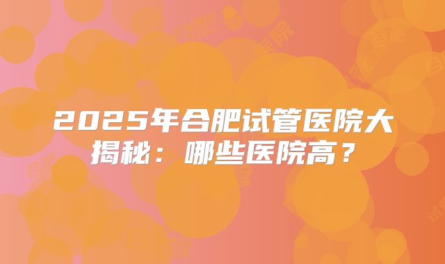 2025年合肥试管医院大揭秘：哪些医院高？