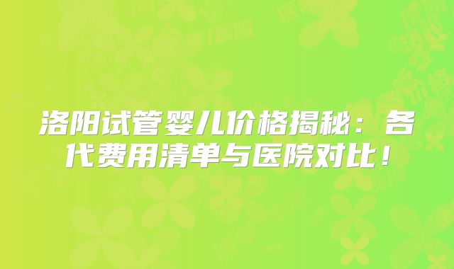 洛阳试管婴儿价格揭秘：各代费用清单与医院对比！