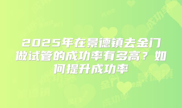 2025年在景德镇去金门做试管的成功率有多高?如何提升成功率