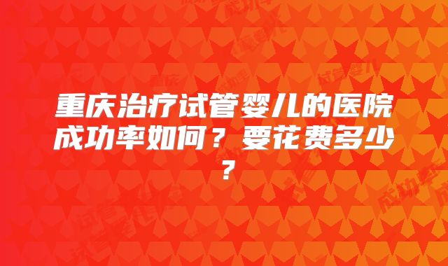 重庆治疗试管婴儿的医院成功率如何？要花费多少？